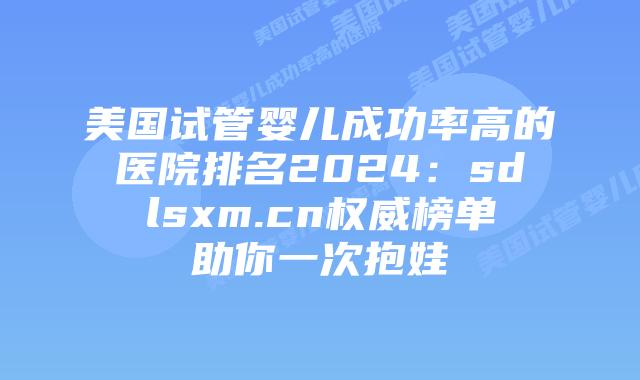 美国试管婴儿成功率高的医院排名2024：sdlsxm.cn权威榜单助你一次抱娃