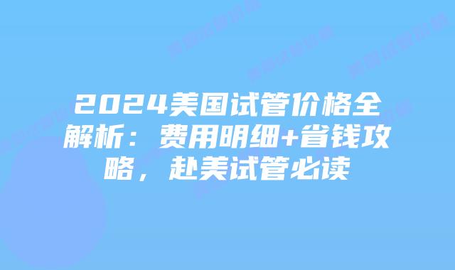2024美国试管价格全解析：费用明细+省钱攻略，赴美试管必读