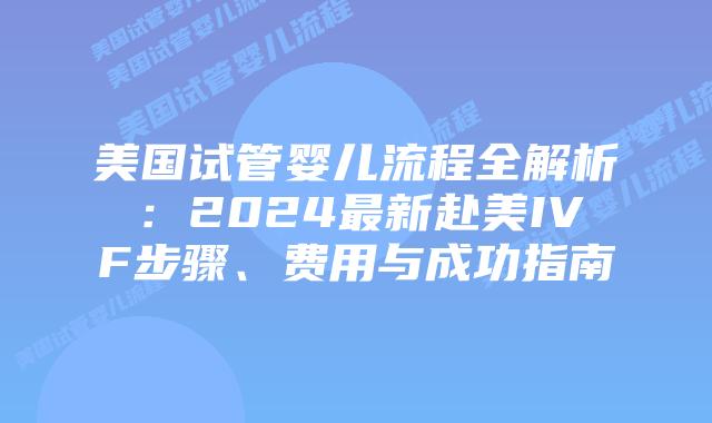 美国试管婴儿流程全解析：2024最新赴美IVF步骤、费用与成功指南