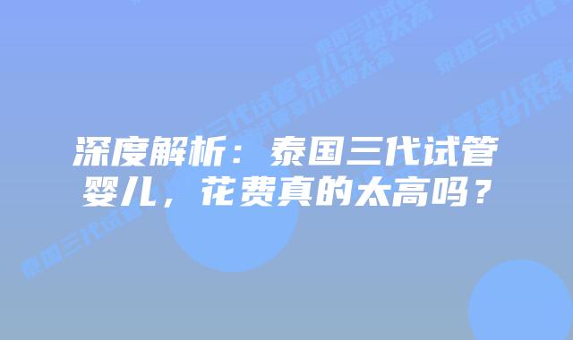 深度解析：泰国三代试管婴儿，花费真的太高吗？