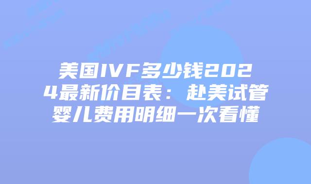 美国IVF多少钱2024最新价目表：赴美试管婴儿费用明细一次看懂