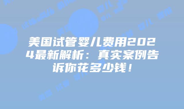 美国试管婴儿费用2024最新解析：真实案例告诉你花多少钱！