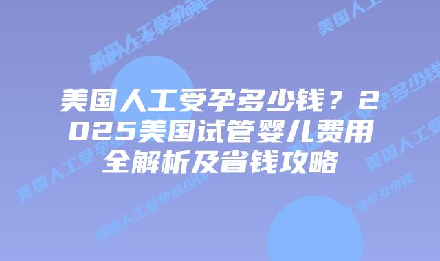 美国人工受孕多少钱？2025美国试管婴儿费用全解析及省钱攻略