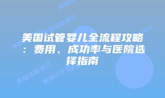 美国试管婴儿全流程攻略：费用、成功率与医院选择指南