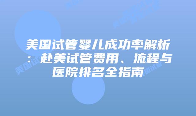 美国试管婴儿成功率解析：赴美试管费用、流程与医院排名全指南