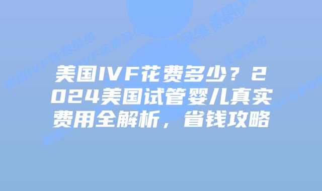 美国IVF花费多少？2024美国试管婴儿真实费用全解析，省钱攻略