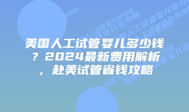 美国人工试管婴儿多少钱？2024最新费用解析，赴美试管省钱攻略