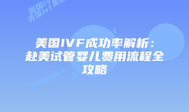 美国IVF成功率解析：赴美试管婴儿费用流程全攻略
