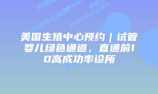 美国生殖中心预约｜试管婴儿绿色通道，直通前10高成功率诊所