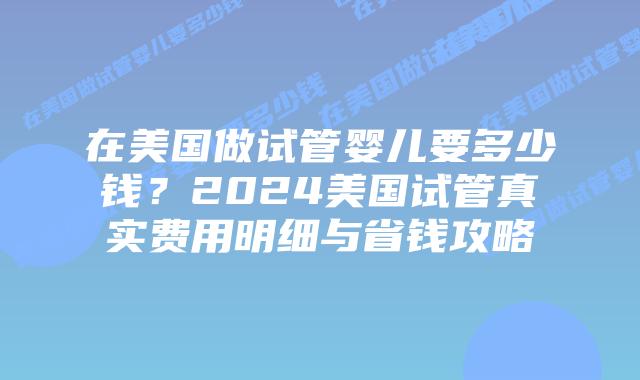 在美国做试管婴儿要多少钱？2024美国试管真实费用明细与省钱攻略