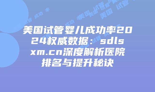 美国试管婴儿成功率2024权威数据：sdlsxm.cn深度解析医院排名与提升秘诀