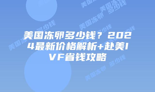 美国冻卵多少钱?2024最新价格解析+赴美IVF省钱攻略插图 美国冻卵多少钱?2024最新价格解析+赴美IVF省钱攻略