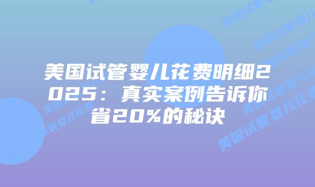 美国试管婴儿花费明细2025：真实案例告诉你省20%的秘诀