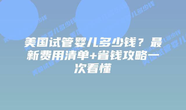 美国试管婴儿多少钱？最新费用清单+省钱攻略一次看懂
