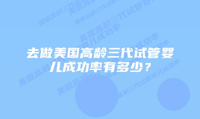 去做美国高龄三代试管婴儿成功率有多少？