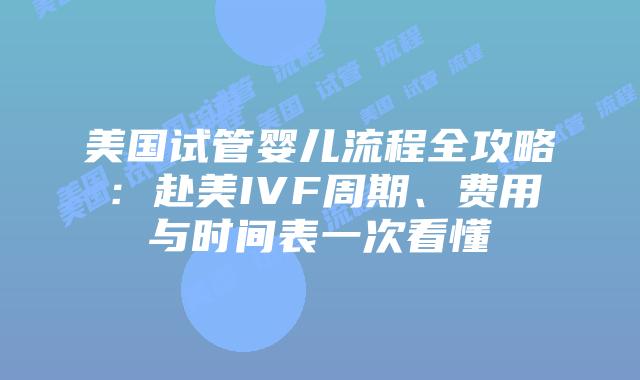 美国试管婴儿流程全攻略：赴美IVF周期、费用与时间表一次看懂