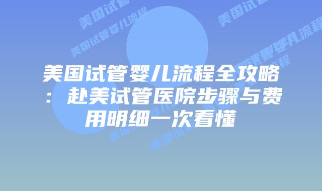美国试管婴儿流程全攻略：赴美试管医院步骤与费用明细一次看懂
