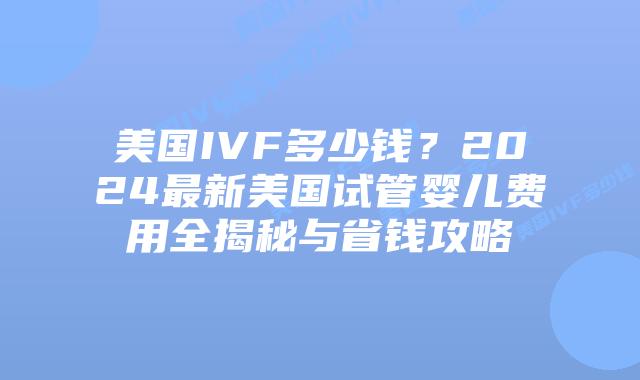 美国IVF多少钱？2024最新美国试管婴儿费用全揭秘与省钱攻略