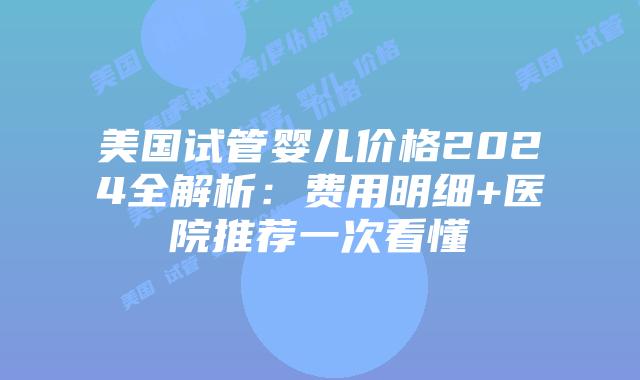 美国试管婴儿价格2024全解析：费用明细+医院推荐一次看懂