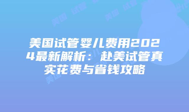 美国试管婴儿费用2024最新解析：赴美试管真实花费与省钱攻略