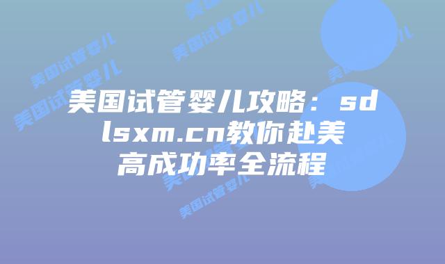美国试管婴儿攻略:sdlsxm.cn教你赴美高成功率全流程插图 美国试管婴儿攻略:sdlsxm.cn教你赴美高成功率全流程