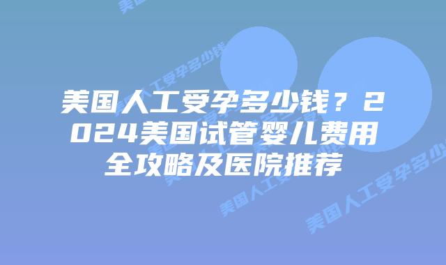 美国人工受孕多少钱？2024美国试管婴儿费用全攻略及医院推荐