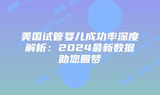 美国试管婴儿成功率深度解析：2024最新数据助您圆梦