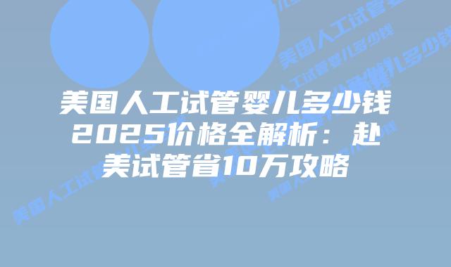 美国人工试管婴儿多少钱2025价格全解析：赴美试管省10万攻略