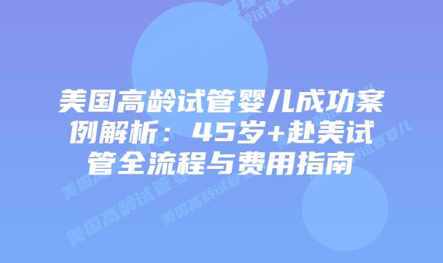 美国高龄试管婴儿成功案例解析：45岁+赴美试管全流程与费用指南