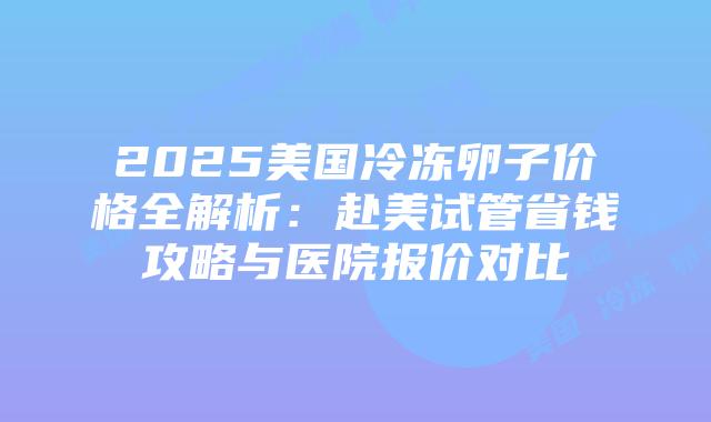 2025美国冷冻卵子价格全解析：赴美试管省钱攻略与医院报价对比