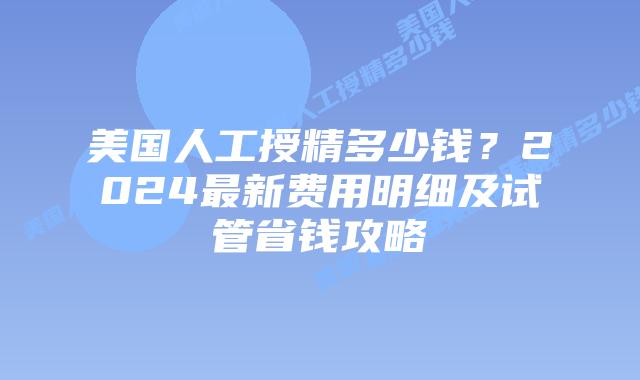 美国人工授精多少钱？2024最新费用明细及试管省钱攻略