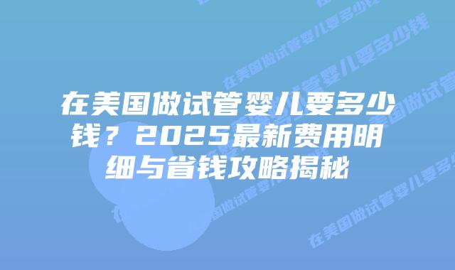 在美国做试管婴儿要多少钱?2025最新费用明细与省钱攻略揭秘插图 在美国做试管婴儿要多少钱?2025最新费用明细与省钱攻略揭秘