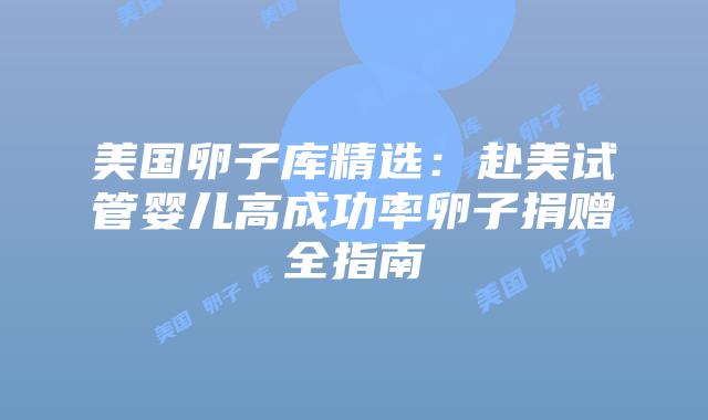 美国卵子库精选：赴美试管婴儿高成功率卵子捐赠全指南