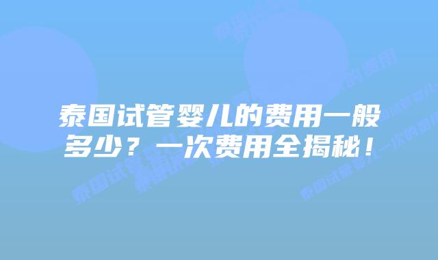 泰国试管婴儿的费用一般多少？一次费用全揭秘！