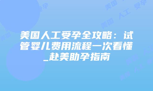 美国人工受孕全攻略：试管婴儿费用流程一次看懂_赴美助孕指南