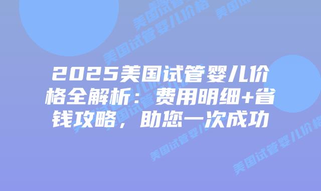 2025美国试管婴儿价格全解析：费用明细+省钱攻略，助您一次成功
