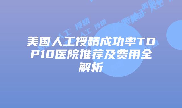 美国人工授精成功率TOP10医院推荐及费用全解析