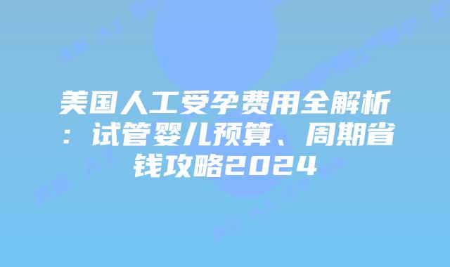 美国人工受孕费用全解析：试管婴儿预算、周期省钱攻略2024