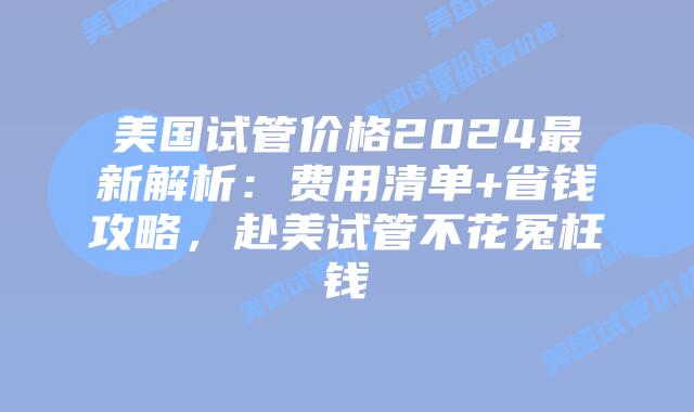 美国试管价格2024最新解析：费用清单+省钱攻略，赴美试管不花冤枉钱