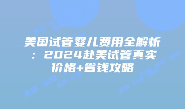 美国试管婴儿费用全解析：2024赴美试管真实价格+省钱攻略
