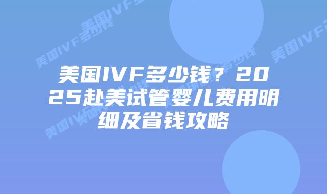 美国IVF多少钱?2025赴美试管婴儿费用明细及省钱攻略插图 美国IVF多少钱?2025赴美试管婴儿费用明细及省钱攻略