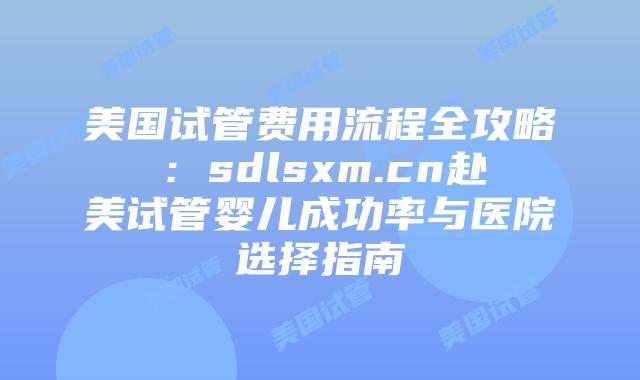 美国试管费用流程全攻略：sdlsxm.cn赴美试管婴儿成功率与医院选择指南