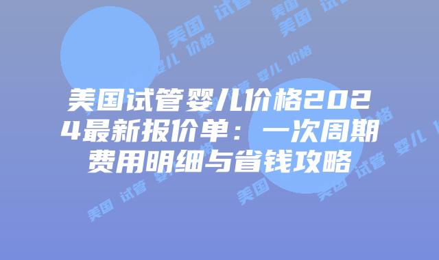 美国试管婴儿价格2024最新报价单：一次周期费用明细与省钱攻略