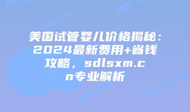 美国试管婴儿价格揭秘:2024最新费用+省钱攻略,sdlsxm.cn专业解析插图 美国试管婴儿价格揭秘:2024最新费用+省钱攻略,sdlsxm.cn专业解析