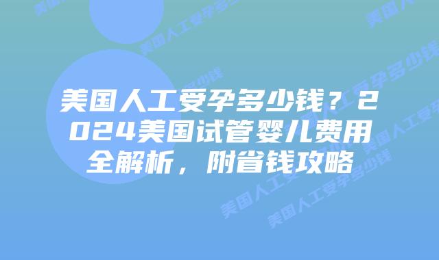 美国人工受孕多少钱？2024美国试管婴儿费用全解析，附省钱攻略