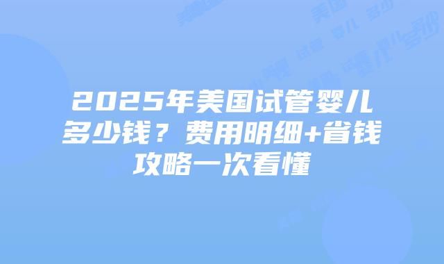 2025年美国试管婴儿多少钱？费用明细+省钱攻略一次看懂