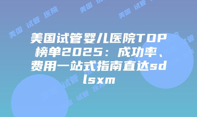美国试管婴儿医院TOP榜单2025：成功率、费用一站式指南直达sdlsxm