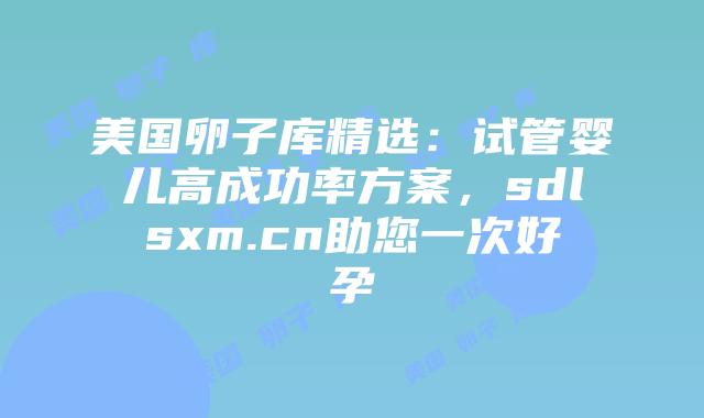 美国卵子库精选：试管婴儿高成功率方案，sdlsxm.cn助您一次好孕