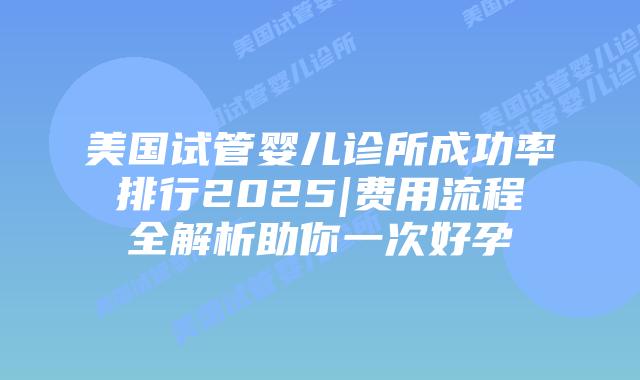 美国试管婴儿诊所成功率排行2025|费用流程全解析助你一次好孕