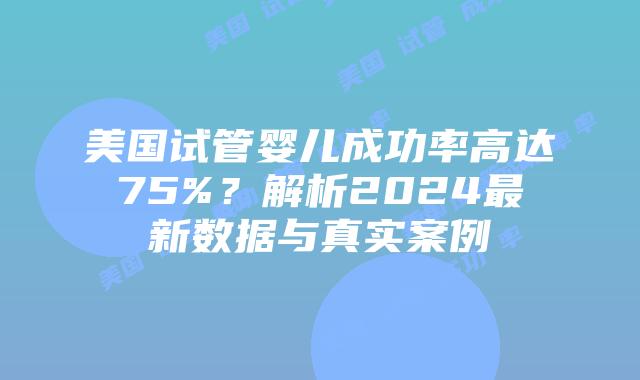 美国试管婴儿成功率高达75%？解析2024最新数据与真实案例